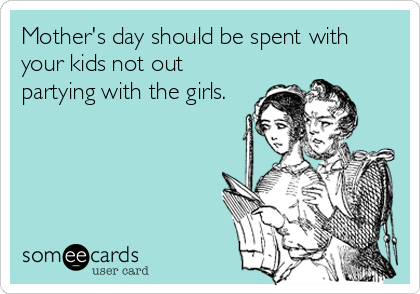 Mother's day should be spent with
your kids not out
partying with the girls.