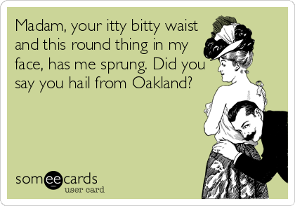 Madam, your itty bitty waist
and this round thing in my
face, has me sprung. Did you 
say you hail from Oakland?