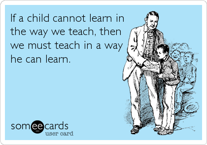 If a child cannot learn in
the way we teach, then
we must teach in a way
he can learn.