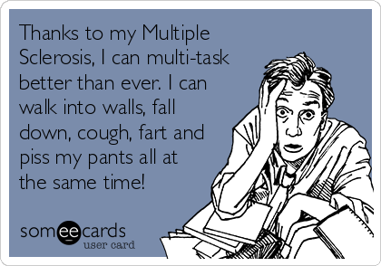 Thanks to my Multiple
Sclerosis, I can multi-task
better than ever. I can
walk into walls, fall
down, cough, fart and
piss my pants all at
the same time!