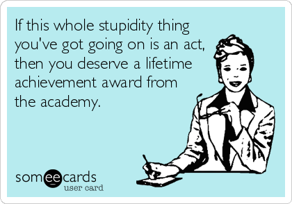 If this whole stupidity thing
you've got going on is an act,
then you deserve a lifetime
achievement award from
the academy.