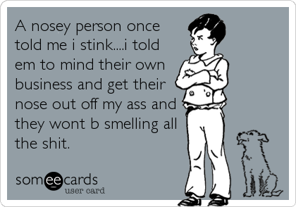 A nosey person once
told me i stink....i told
em to mind their own
business and get their
nose out off my ass and
they wont b smelling all<br%
