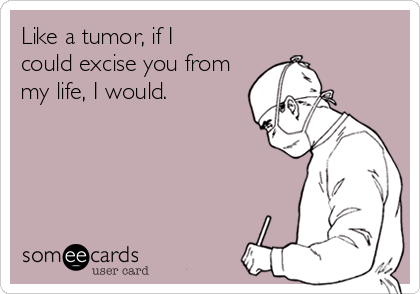 Like a tumor, if I
could excise you from
my life, I would.