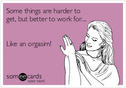 Some things are harder to
get, but better to work for....


Like an orgasim!