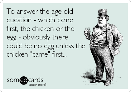 To answer the age old
question - which came
first, the chicken or the
egg - obviously there
could be no egg unless the
chicken "came" first...