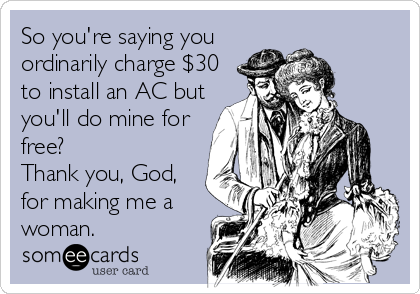 So you're saying you
ordinarily charge $30
to install an AC but
you'll do mine for
free?
Thank you, God,
for making me a
woman.