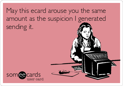 May this ecard arouse you the same
amount as the suspicion I generated
sending it.