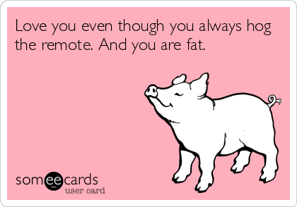 Love you even though you always hog
the remote. And you are fat.