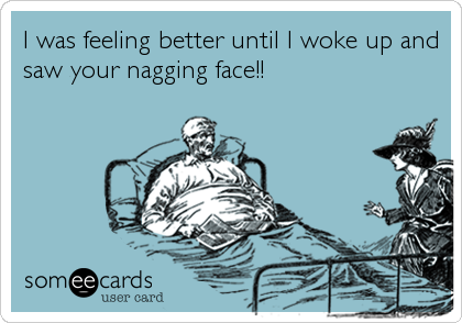 I was feeling better until I woke up and
saw your nagging face!!