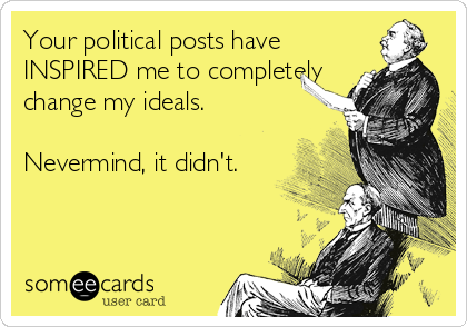 Your political posts have
INSPIRED me to completely
change my ideals.

Nevermind, it didn't.