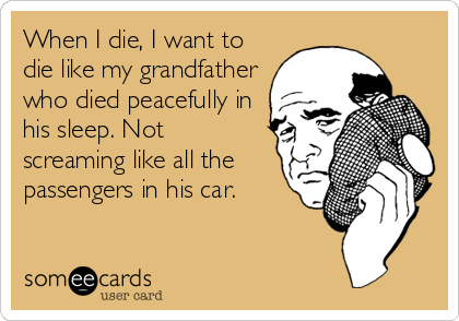 When I die, I want to
die like my grandfather
who died peacefully in
his sleep. Not
screaming like all the
passengers in his car.