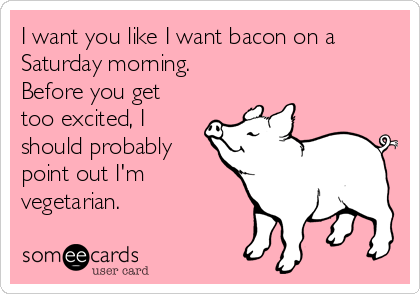 I want you like I want bacon on a
Saturday morning. 
Before you get
too excited, I
should probably
point out I'm
vegetarian.