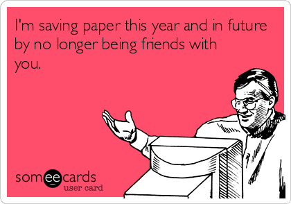 I'm saving paper this year and in future
by no longer being friends with
you.