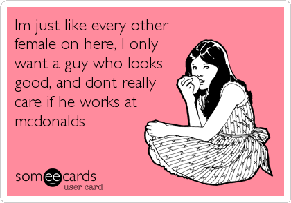 Im just like every other
female on here, I only
want a guy who looks
good, and dont really
care if he works at
mcdonalds