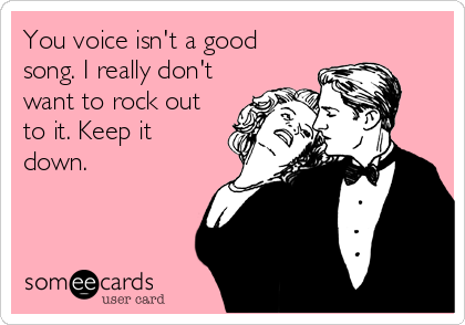 You voice isn't a good
song. I really don't
want to rock out
to it. Keep it
down.
