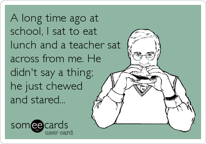 A long time ago at
school, I sat to eat
lunch and a teacher sat
across from me. He
didn't say a thing;
he just chewed
and stared...