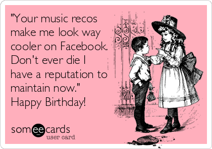 "Your music recos
make me look way
cooler on Facebook.
Don't ever die I
have a reputation to
maintain now."
Happy Birthday!