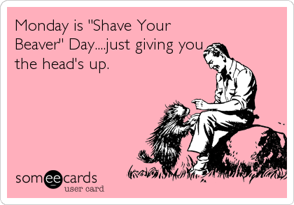 Monday is "Shave Your
Beaver" Day....just giving you
the head's up.