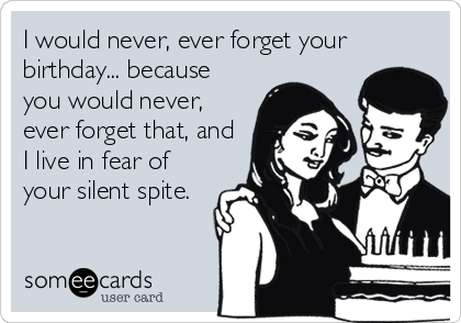 I would never, ever forget your
birthday... because
you would never,
ever forget that, and
I live in fear of
your silent spite.
