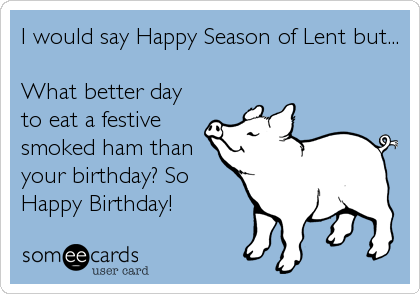 I would say Happy Season of Lent but...

What better day
to eat a festive
smoked ham than
your birthday? So
Happy Birthday!