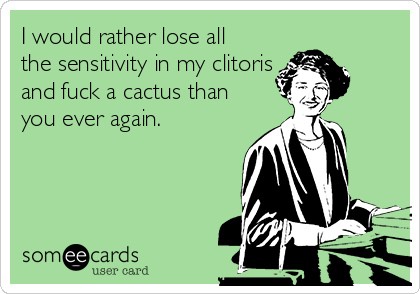 I would rather lose all
the sensitivity in my clitoris
and fuck a cactus than
you ever again.