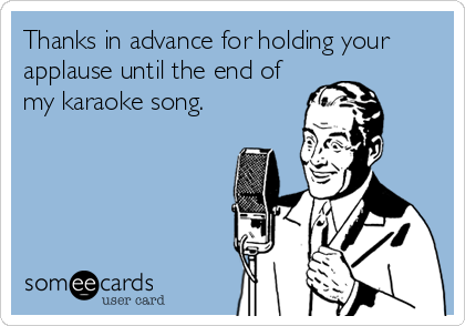 Thanks in advance for holding your
applause until the end of
my karaoke song.