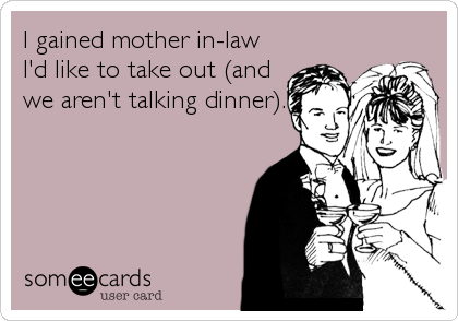 I gained mother in-law
I'd like to take out (and
we aren't talking dinner).