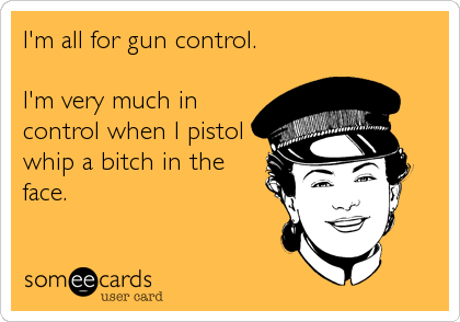 I'm all for gun control.

I'm very much in
control when I pistol
whip a bitch in the
face.