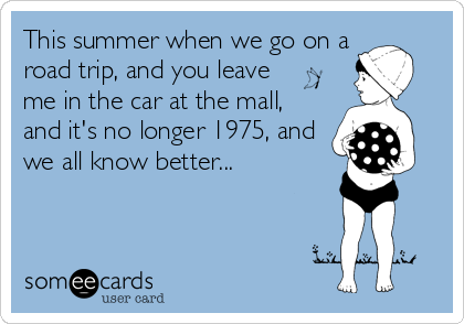 This summer when we go on a
road trip, and you leave 
me in the car at the mall,
and it's no longer 1975, and
we all know better...