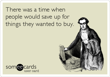 There was a time when
people would save up for
things they wanted to buy.
