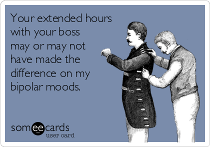 Your extended hours
with your boss
may or may not
have made the
difference on my
bipolar moods.
