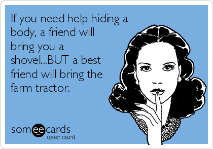 If you need help hiding a
body, a friend will
bring you a
shovel...BUT a best
friend will bring the
farm tractor.