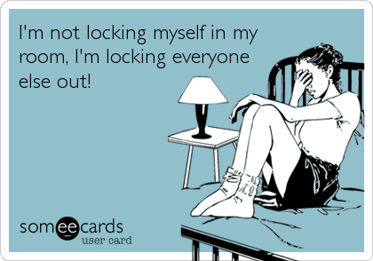I'm not locking myself in my
room, I'm locking everyone
else out!