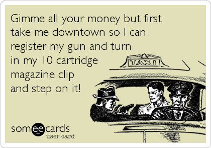 Gimme all your money but first 
take me downtown so I can 
register my gun and turn
in my 10 cartridge
magazine clip
and step on it!
