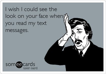 I wish I could see the
look on your face when
you read my text
messages.