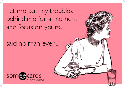 Let me put my troubles
behind me for a moment
and focus on yours..

said no man ever...