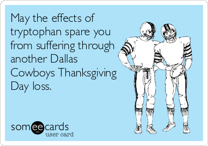 May the effects of
tryptophan spare you
from suffering through
another Dallas
Cowboys Thanksgiving
Day loss.