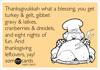 Thanksgivukkah what a blessing, you get
turkey & gelt, gibbet
gravy & latkes,
cranberries & dreidels,
and eight nights of
fun. And
thanksgiving
leftovers, yay!