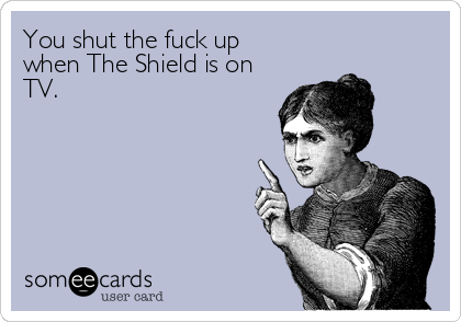 You shut the fuck up
when The Shield is on
TV.