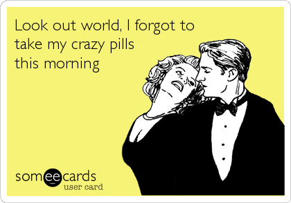 Look out world, I forgot to
take my crazy pills
this morning