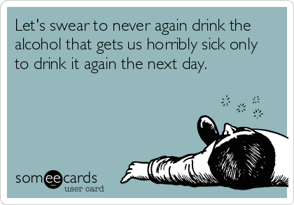 Let's swear to never again drink the
alcohol that gets us horribly sick only
to drink it again the next day.
