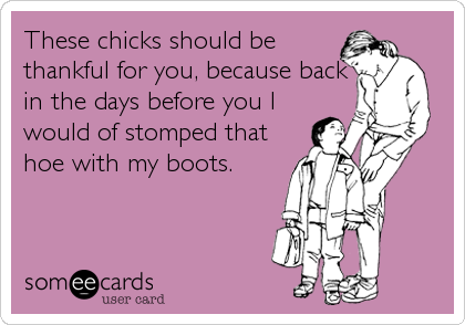 These chicks should be
thankful for you, because back
in the days before you I
would of stomped that
hoe with my boots.