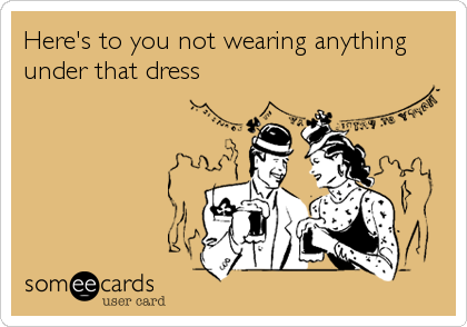 Here's to you not wearing anything
under that dress