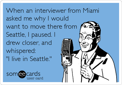 When an interviewer from Miami
asked me why I would
want to move there from
Seattle, I paused. I
drew closer, and
whispered: 
"I live in Seattle."