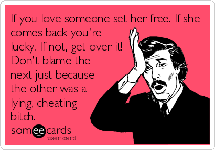 If you love someone set her free. If she
comes back you're
lucky. If not, get over it!
Don't blame the
next just because
the other was a
lying, cheating
bitch.