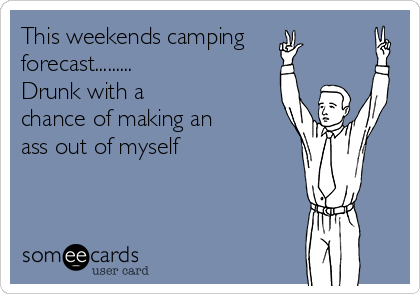 This weekends camping 
forecast......... 
Drunk with a 
chance of making an 
ass out of myself