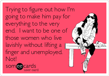 Trying to figure out how I'm
going to make him pay for
everything to the very
end.  I want to be one of
those women who live
lavishly without lifting a
finger and unemployed. 
Not!