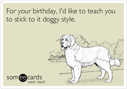 For your birthday, I'd like to teach you
to stick to it doggy style.
