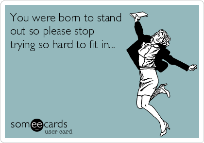 You were born to stand
out so please stop
trying so hard to fit in...