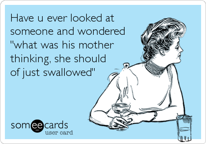 Have u ever looked at
someone and wondered
"what was his mother
thinking, she should
of just swallowed"